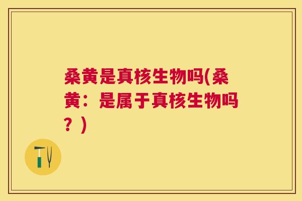 桑黄是真核生物吗(桑黄：是属于真核生物吗？)