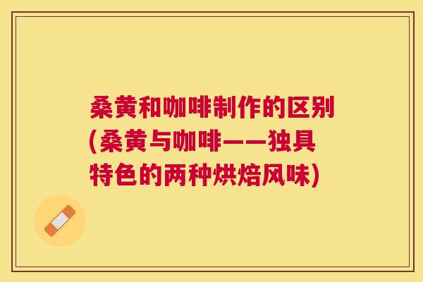 桑黄和咖啡制作的区别(桑黄与咖啡——独具特色的两种烘焙风味)