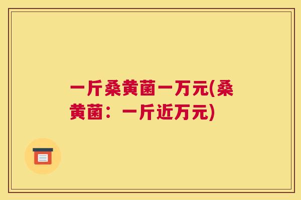 一斤桑黄菌一万元(桑黄菌：一斤近万元)