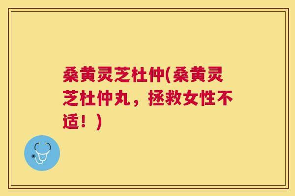 桑黄灵芝杜仲(桑黄灵芝杜仲丸，拯救女性不适！)