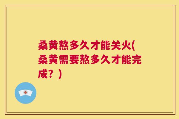 桑黄熬多久才能关火(桑黄需要熬多久才能完成？)
