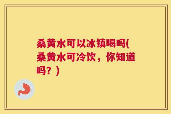 桑黄水可以冰镇喝吗(桑黄水可冷饮，你知道吗？)