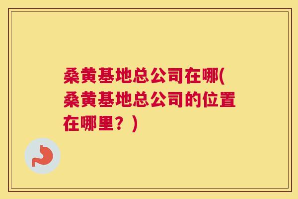 桑黄基地总公司在哪(桑黄基地总公司的位置在哪里？)