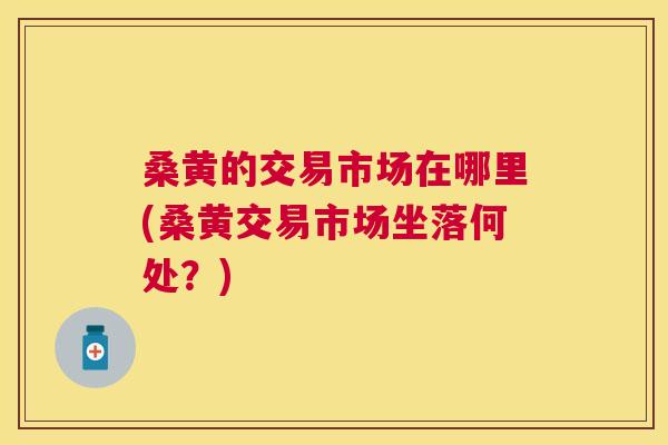 桑黄的交易市场在哪里(桑黄交易市场坐落何处？)