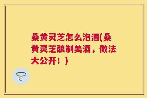 桑黄灵芝怎么泡酒(桑黄灵芝酿制美酒，做法大公开！)