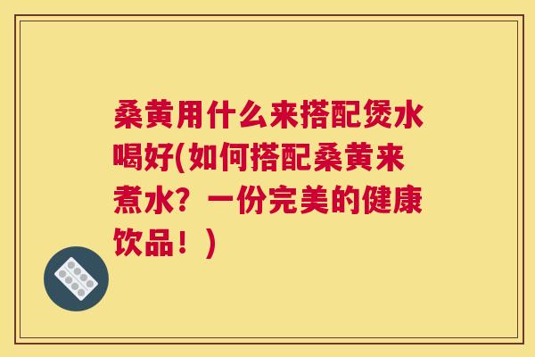 桑黄用什么来搭配煲水喝好(如何搭配桑黄来煮水？一份完美的健康饮品！)