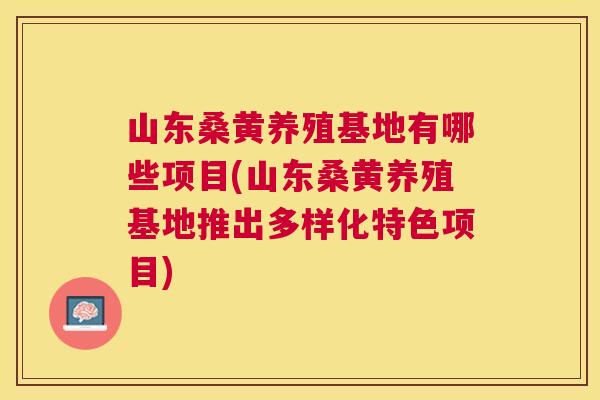 山东桑黄养殖基地有哪些项目(山东桑黄养殖基地推出多样化特色项目)