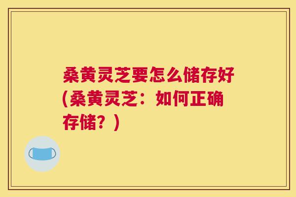 桑黄灵芝要怎么储存好(桑黄灵芝：如何正确存储？)