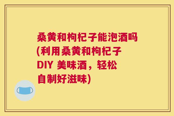 桑黄和枸杞子能泡酒吗(利用桑黄和枸杞子 DIY 美味酒,轻松自制好滋味) 桑黄和枸杞子能泡酒吗(利用桑黄和枸杞子 DIY 美味酒,轻松自制好滋味)