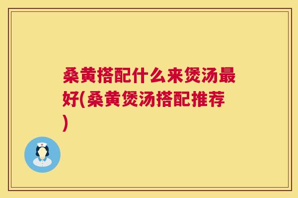 桑黄搭配什么来煲汤好(桑黄煲汤搭配推荐)
