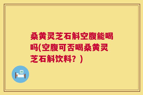 桑黄灵芝石斛空腹能喝吗(空腹可否喝桑黄灵芝石斛饮料？)