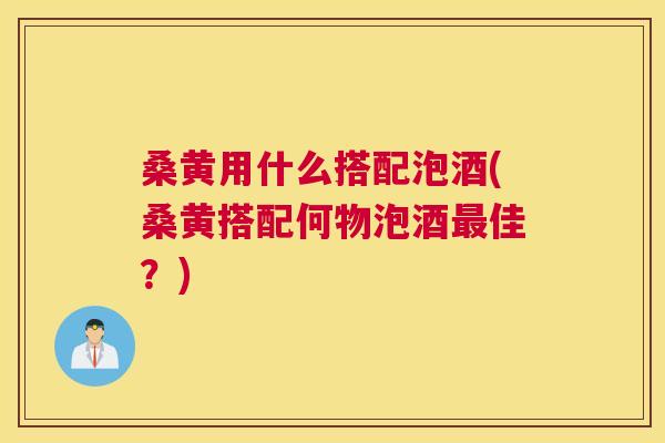 桑黄用什么搭配泡酒(桑黄搭配何物泡酒佳？)