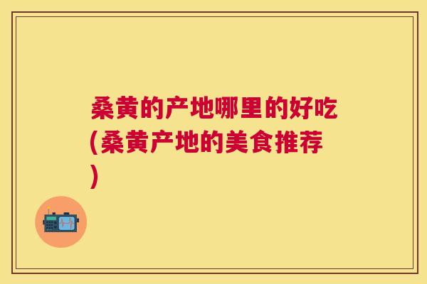 桑黄的产地哪里的好吃(桑黄产地的美食推荐)