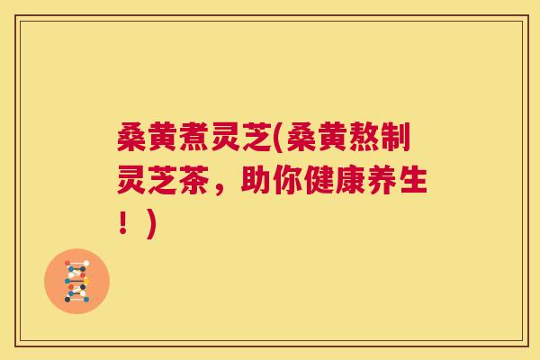桑黄煮灵芝(桑黄熬制灵芝茶，助你健康养生！)