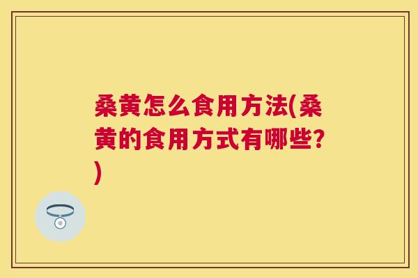 桑黄怎么食用方法(桑黄的食用方式有哪些？)