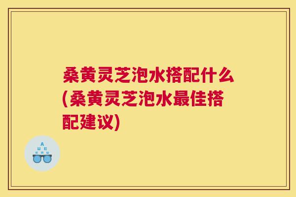 桑黄灵芝泡水搭配什么(桑黄灵芝泡水佳搭配建议)