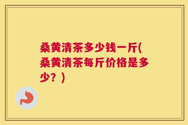 桑黄清茶多少钱一斤(桑黄清茶每斤价格是多少？)