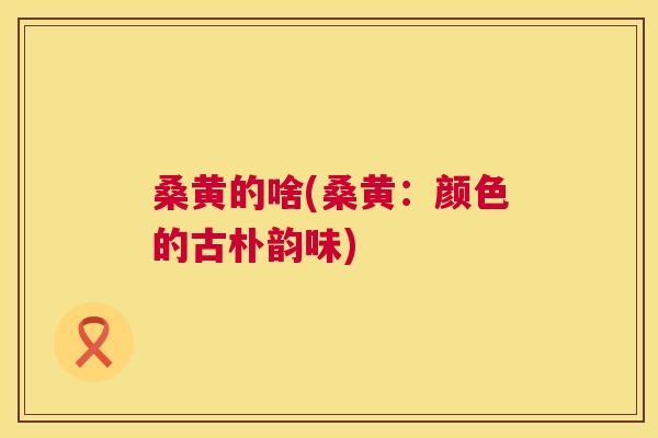 桑黄的啥(桑黄：颜色的古朴韵味)