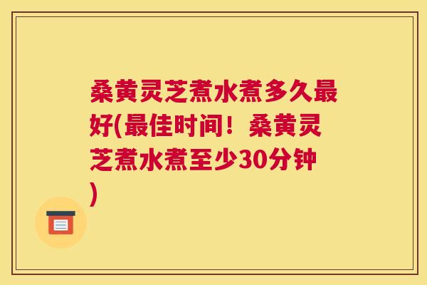 桑黄灵芝煮水煮多久好(佳时间！桑黄灵芝煮水煮至少30分钟)